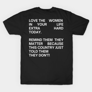 pro choice, LOVE THE WOMEN IN YOUR  LIFE EXTRA HARD TODAY.   REMIND THEM  THEY MATTER BECAUSE THIS COUNTRY JUST TOLD THEM  THEY DON'T! T-Shirt